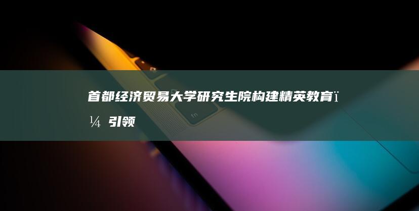 首都经济贸易大学研究生院：构建精英教育，引领财经创新